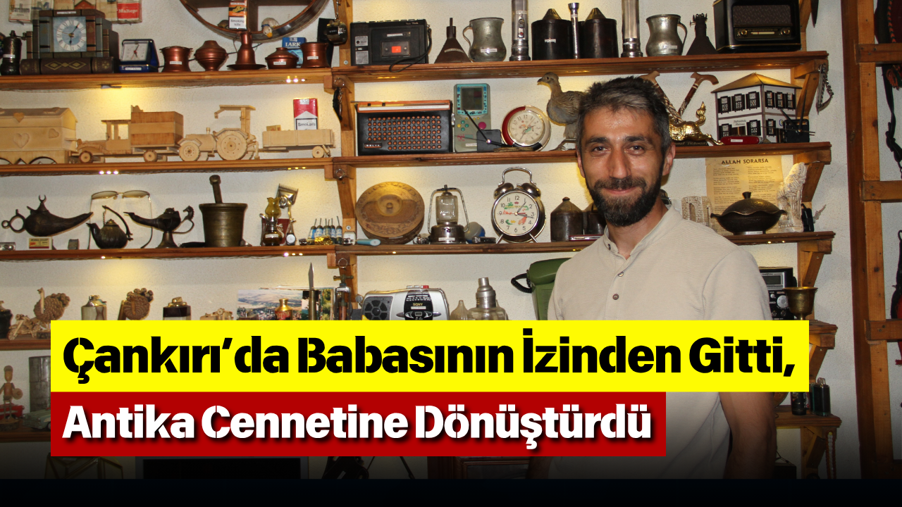 Çankırı’da Babasının İzinden Gitti, Antika Cennetine Dönüştürdü
