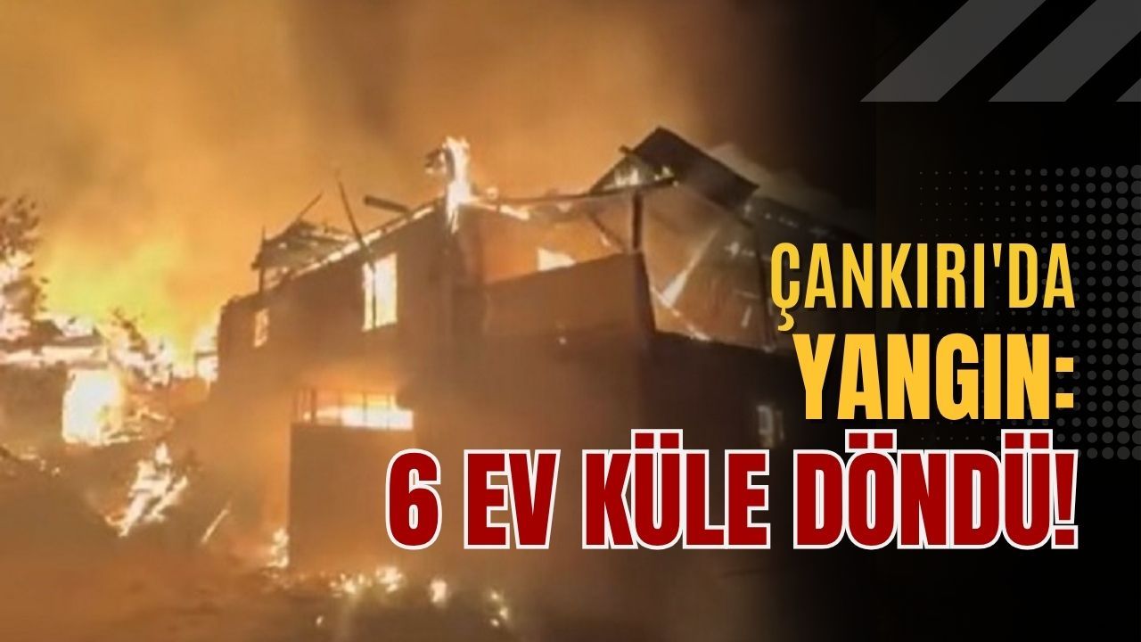 Çankırı'da yangın: 6 ev küle döndü!