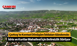 Çerkeş’te Kentsel Dönüşüm İddiaları Gündemde: İdris ve Kurtlar Mahallesi İçin Belirsizlik Sürüyor