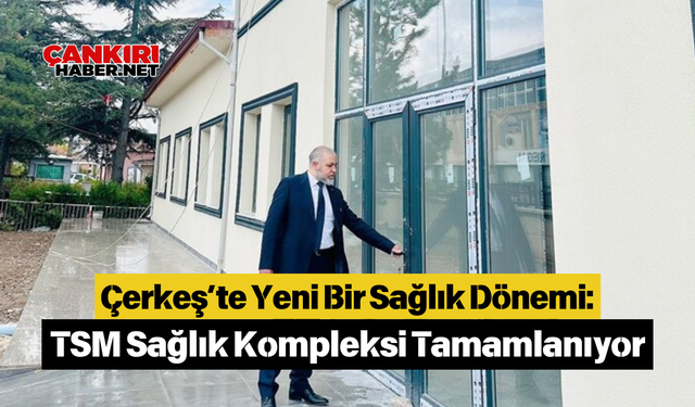 Çerkeş’te Yeni Bir Sağlık Dönemi: TSM Sağlık Kompleksi Tamamlanıyor