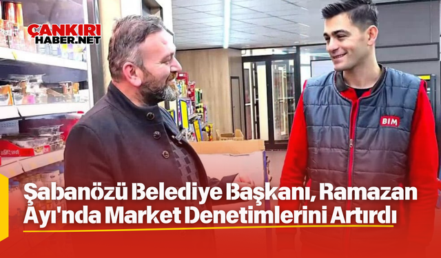 Çankırı, Şabanözü Belediye Başkanı, Ramazan Ayı'nda Market Denetimlerini Artırdı