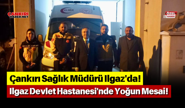 Çankırı Sağlık Müdürü Ilgaz'da! Ilgaz Devlet Hastanesi'nde Yoğun Mesai!