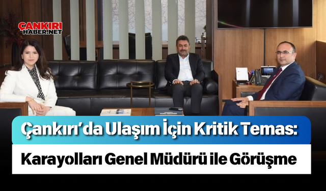 Çankırı’da Ulaşım İçin Kritik Temas: Karayolları Genel Müdürü ile Görüşme