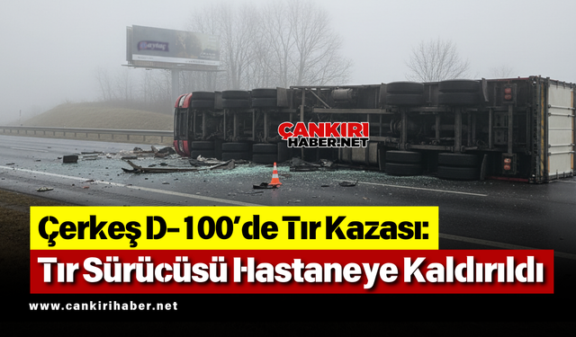 Çerkeş D-100’de Tır Kazası: Tır Sürücüsü Hastaneye Kaldırıldı