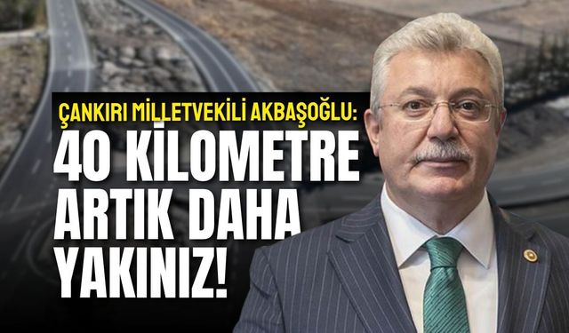 ÇANKIRI MİLLETVEKİLİ AKBAŞOĞLU: 40 KİLOMETRE ARTIK DAHA YAKINIZ!