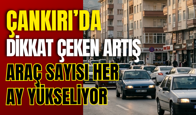 Çankırı’da Dikkat Çeken Artış: Araç Sayısı Her Ay Yükseliyor