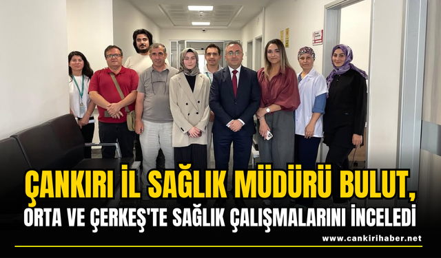 İl Sağlık Müdürü Bulut, Orta ve Çerkeş'te Sağlık Çalışmalarını İnceledi