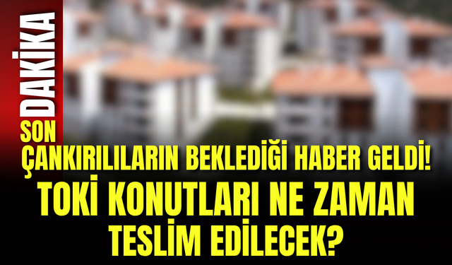 Çankırılıların Beklediği Haber Geldi! TOKİ Konutları Ne Zaman Teslim Edilecek?
