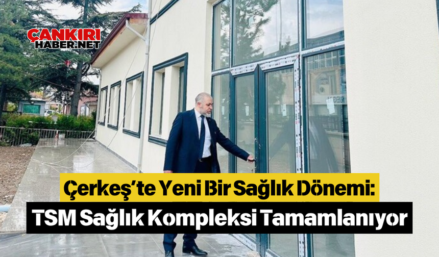 Çerkeş’te Yeni Bir Sağlık Dönemi: TSM Sağlık Kompleksi Tamamlanıyor