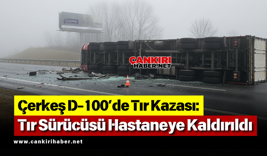 Çerkeş D-100’de Tır Kazası: Tır Sürücüsü Hastaneye Kaldırıldı