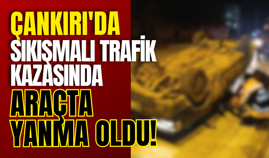 Çankırı'da Sıkışmalı Trafik Kazasında Araçta Yanma Oldu!