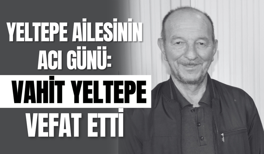 Yeltepe Ailesinin Acı Günü: Vahit Yeltepe Vefat Etti