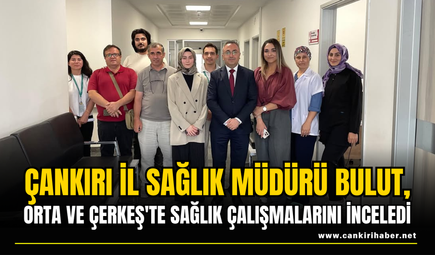 İl Sağlık Müdürü Bulut, Orta ve Çerkeş'te Sağlık Çalışmalarını İnceledi