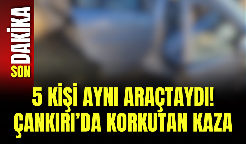 5 Kişi Aynı Araçtaydı! Çankırı’da Korkutan Kaza