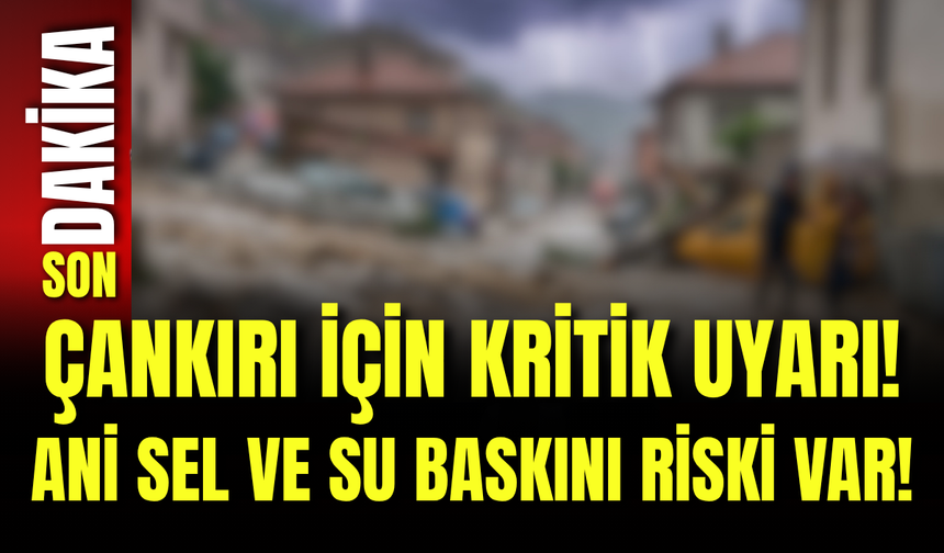 Çankırı İçin Kritik Uyarı! Ani Sel ve Su Baskını Riski Var!