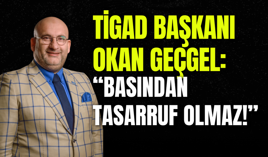 TİGAD Başkanı Okan Geçgel: "Basından Tasarruf Olmaz!"